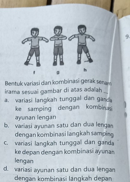 Bentuk variasi dan kombinasi gerak senam
irama sesuai gambar di atas adalah ..
a. variasi langkah tunggal dan ganda
ke samping dengan kombinasi
ayunan lengan
b. variasi ayunan satu dan dua lengan
dengan kombinasi langkah samping
c. variasi langkah tunggal dan ganda
ke depan dengan kombinasi ayunan
lengan
d. variasi ayunan satu dan dua lengan
dengan kombinasi lángkah depan