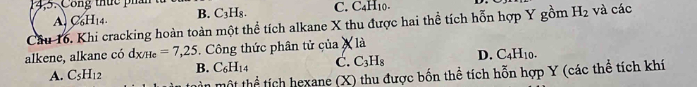 Công thức phần
A, C_6H_14. B. C_3H_8. C. C_4H_10. 
Câu 16. Khi cracking hoàn toàn một thể tích alkane X thu được hai thể tích hỗn hợp Y gồm H_2 và các
alkene, alkane có d_X/He=7,25. Công thức phân tử của X là
D. C_4H_10.
A. C_5H_12
B. C_6H_14
C. C_3H_8
mùn một thể tích hexane (X) thu được bốn thể tích hỗn hợp Y (các thể tích khí