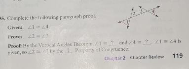 Complete the following paragraph proof. 
Given: ∠ 1≌ ∠ 4
Prove: ∠ 2=∠ 3
Proof: By the Vertical Angles Theorem, ∠ 1=_ ? and ∠ 4≌ _?_ . ∠ 1=∠ 4 is 
given, so∠ 2≌ ∠ 3 by the __?__ Property of Congruence. 
Chapter 2 Chapter Review 119