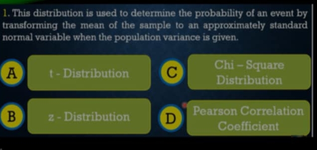 This distribution is used to determine the probability of an event by
transforming the mean of the sample to an approximately standard
normal variable when the population variance is given.
a t - Distribution C Chi - Square
Distribution
B z - Distribution D Pearson Correlation
Coefficient