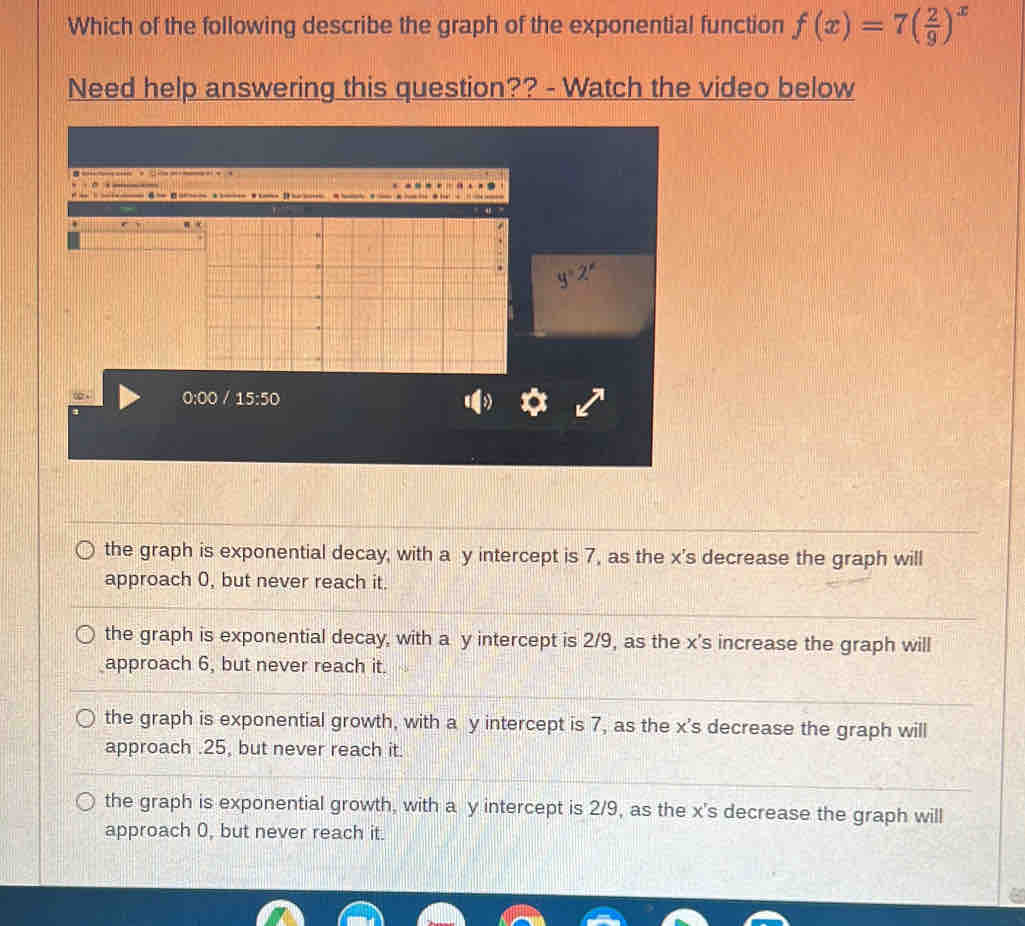 Which of the following describe the graph of the exponential function f(x)=7( 2/9 )^x
Need help answering this question?? - Watch the video below
the graph is exponential decay, with a y intercept is 7, as the x's decrease the graph will
approach 0, but never reach it.
the graph is exponential decay, with a y intercept is 2/9, as the x's increase the graph will
approach 6, but never reach it.
the graph is exponential growth, with a y intercept is 7, as the x's decrease the graph will
approach .25, but never reach it.
the graph is exponential growth, with a y intercept is 2/9, as the x's decrease the graph will
approach 0, but never reach it.