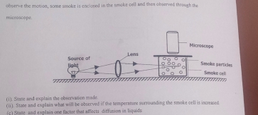 observe the motion, some smoke is enclosed in the smoke cell and then observed theough the 
micrascope. 
Microscope 
Source of Lens 
light 
Smoke particles 
Smoke celi 
(i). State and explain the observation made 
(ii). State and explain what will be observed if the temperature surrounding the smoke cell is increated 
(c) Stase and explain one factor that affects deffusion in liquids