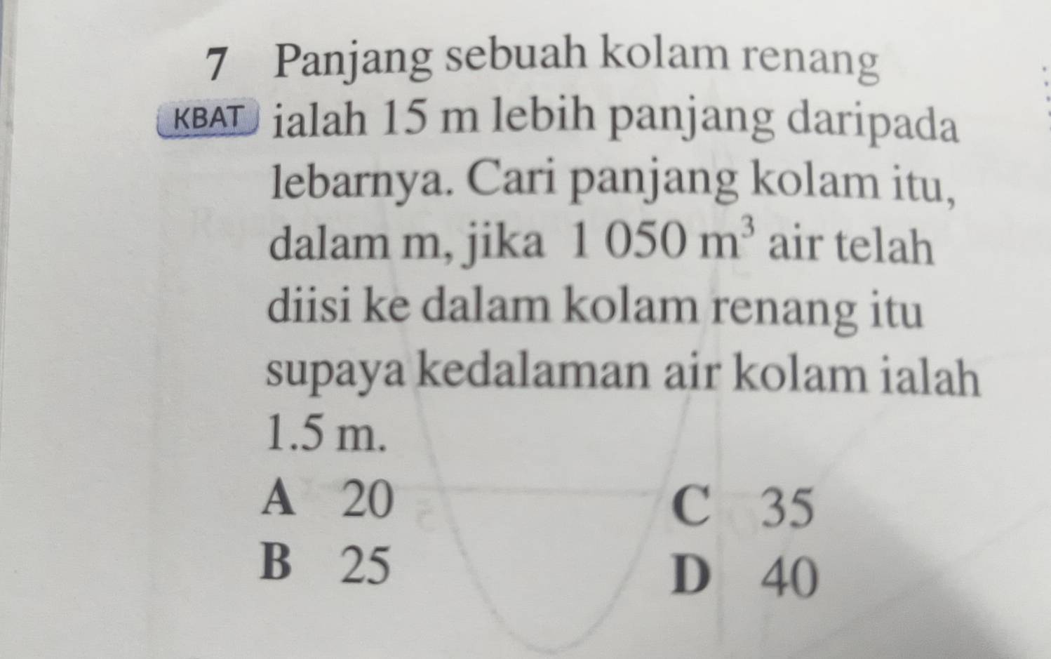 Panjang sebuah kolam renang
KBAD ialah 15 m lebih panjang daripada
lebarnya. Cari panjang kolam itu,
dalam m, jika 1050m^3 air telah
diisi ke dalam kolam renang itu
supaya kedalaman air kolam ialah
1.5 m.
A 20
C 35
B 25
D 40