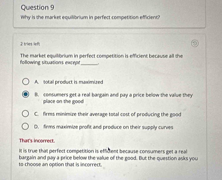 Why is the market equilibrium in perfect competition efficient?
2 tries left
The market equilibrium in perfect competition is efficient because all the
following situations except_ .
A. total product is maximized
B. consumers get a real bargain and pay a price below the value they
place on the good
C. firms minimize their average total cost of producing the good
D. firms maximize profit and produce on their supply curves
That's incorrect.
It is true that perfect competition is efficent because consumers get a real
bargain and pay a price below the value of the good. But the question asks you
to choose an option that is incorrect.