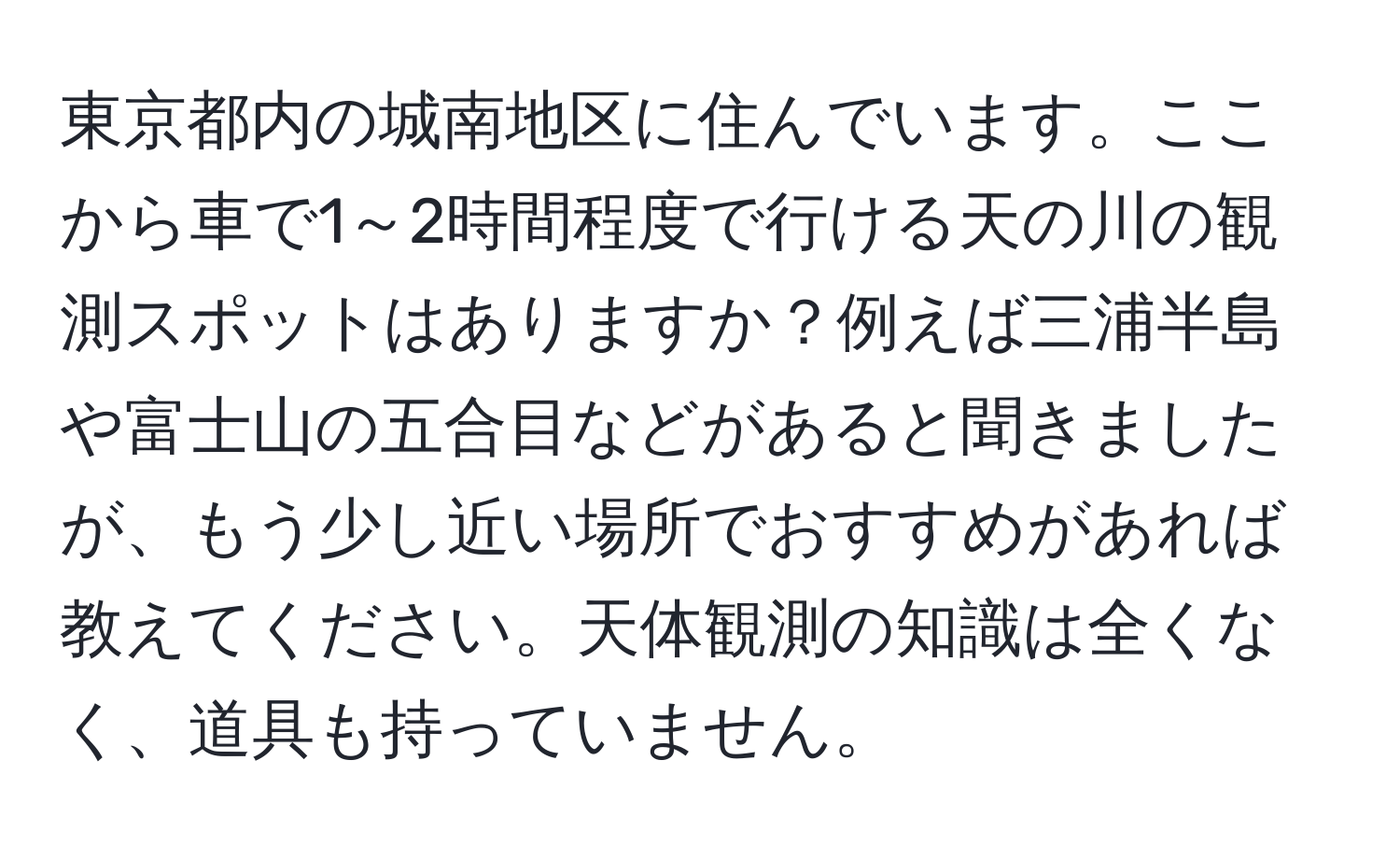 東京都内の城南地区に住んでいます。ここから車で1～2時間程度で行ける天の川の観測スポットはありますか？例えば三浦半島や富士山の五合目などがあると聞きましたが、もう少し近い場所でおすすめがあれば教えてください。天体観測の知識は全くなく、道具も持っていません。