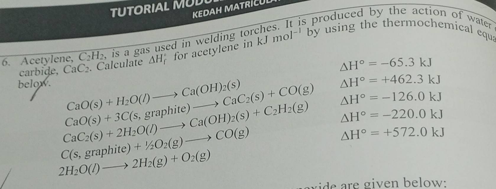 TUTORIAL MUD 
KEDAH MATRICUL 
is produced by the action of water . 
6. Acetylene, C_2H_2 , is a gas used in welding tor kJmol^(-1) by using the thermochemical equa 
carbide, CaC_2. Calculate △ H for acetylene in
△ H°=-65.3kJ
below.
CaO(s)+H_2O(l)to Ca(OH)_2(s)
△ H°=+462.3kJ
CaO(s)+3C(s,graphite)to CaC_2(s)+CO(g) △ H°=-126.0kJ
CaC_2(s)+2H_2O(l)to Ca(OH)_2(s)+C_2H_2(g) △ H°=-220.0kJ
C(s,graphite)+1/2O_2(g)to CO(g)
△ H°=+572.0kJ
2H_2O(l)to 2H_2(g)+O_2(g)
i en e ow :