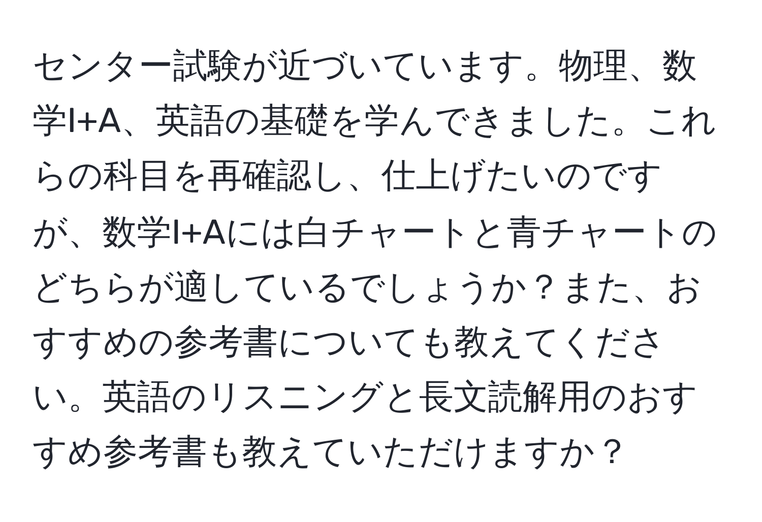 センター試験が近づいています。物理、数学I+A、英語の基礎を学んできました。これらの科目を再確認し、仕上げたいのですが、数学I+Aには白チャートと青チャートのどちらが適しているでしょうか？また、おすすめの参考書についても教えてください。英語のリスニングと長文読解用のおすすめ参考書も教えていただけますか？