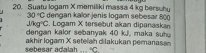 Suatu logam X memiliki massa 4 kg bersuhu
30°C dengan kalor jenis logam sebesar 800
J/kg°C. Logam X tersebut akan dipanaskan 
dengan kalor sebanyak 40 kJ, maka suhu 
akhir logam X setelah dilakukan pemanasan 
sebesar adalah ... ^circ C.