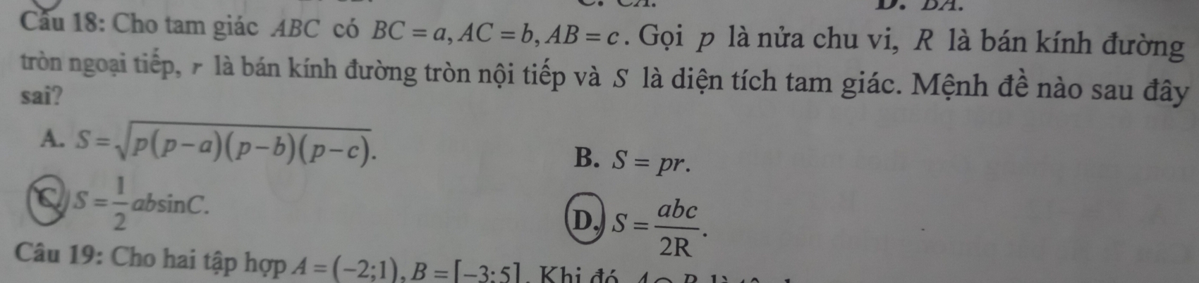 Cầu 18: Cho tam giác ABC có BC=a, AC=b, AB=c. Gọi p là nửa chu vi, R là bán kính đường
tròn ngoại tiếp, 7 là bán kính đường tròn nội tiếp và S là diện tích tam giác. Mệnh đề nào sau đây
sai?
A. S=sqrt(p(p-a)(p-b)(p-c)).
B. S=pr.
a S= 1/2 absin C.
D. S= abc/2R . 
Câu 19: Cho hai tập hợp A=(-2;1), B=[-3:5] - Khi đó