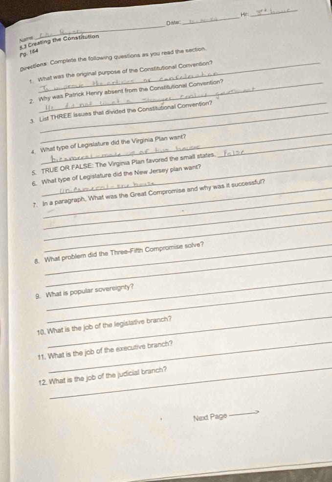Date: _Hr. 
_ 
Natris 
_ 
53 Creating the Constitution 
Pg. 164 
Directions: Complete the following questions as you read the section. 
What was the original purpose of the Constitutional Convention? 
_ 
2 Why was Patrick Henry absent from the Constitutional Convention? 
List THREE Issues that divided the Constitutional Convention? 
_ 
4. What type of Legislature did the Virginia Plan want?_ 
5. TRUE OR FALSE: The Virginia Plan favored the small states. 
6. What type of Legislature did the New Jersey plan want? 
_ 
_ 
7. In a paragraph. What was the Great Compromise and why was it successful? 
_ 
_ 
8. What problem did the Three-Fifth Compromise solve? 
_ 
9. What is popular sovereignty? 
_ 
10. What is the job of the legislative branch? 
_ 
11. What is the job of the executive branch? 
_ 
12. What is the job of the judicial branch? 
Next Page 
_