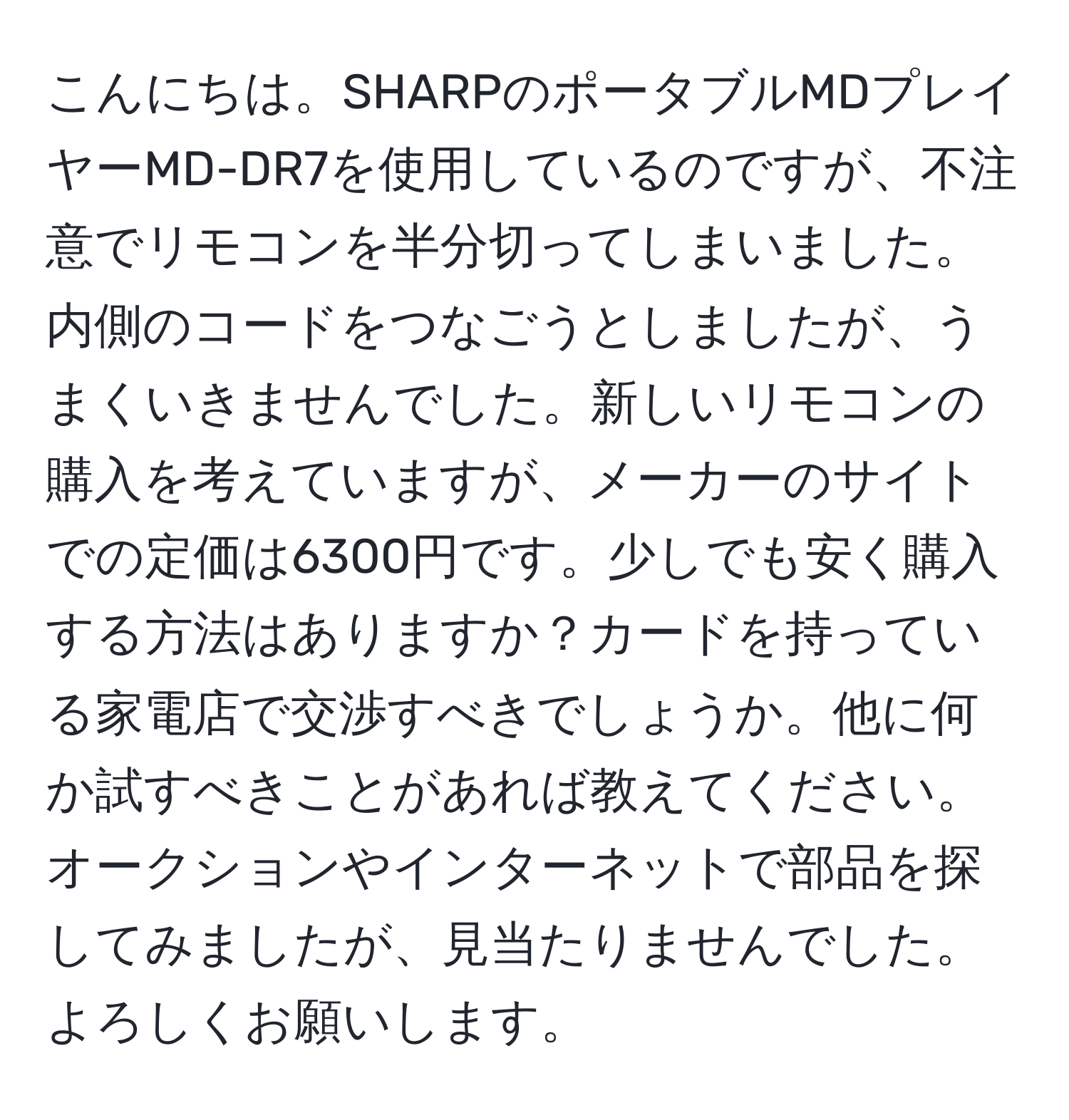 こんにちは。SHARPのポータブルMDプレイヤーMD-DR7を使用しているのですが、不注意でリモコンを半分切ってしまいました。内側のコードをつなごうとしましたが、うまくいきませんでした。新しいリモコンの購入を考えていますが、メーカーのサイトでの定価は6300円です。少しでも安く購入する方法はありますか？カードを持っている家電店で交渉すべきでしょうか。他に何か試すべきことがあれば教えてください。オークションやインターネットで部品を探してみましたが、見当たりませんでした。よろしくお願いします。