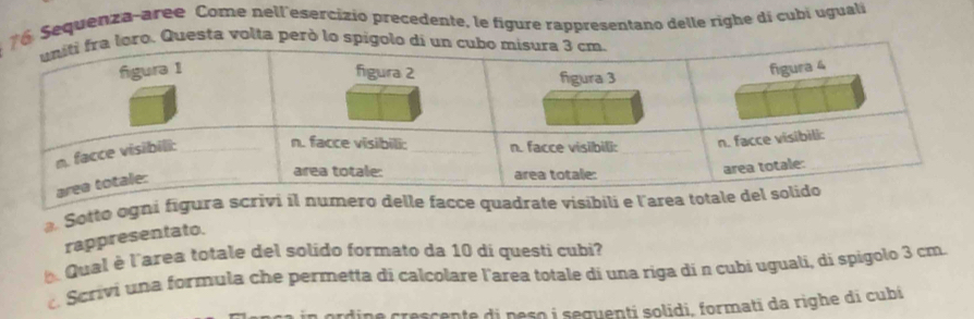 Sequenza-aree Come nell'esercizio precedente, le figure rappresentano delle righe di cubí ugual 
o. Questa volta però lo sp 
a Sotto ogni figura scrivi il numero delle facce quadrate visibili e l 
rappresentato. 
Qual è l'area totale del solido formato da 10 di questi cubi 
c Scrivi una formula che permetta di calcolare larea totale di una riga di n cubi uguali, di spigolo 3 cm
rdine crescente di peso i seguenti solidi, formati da righe di cubi