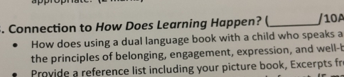 Connection to How Does Learning Happen? ( _/10A 
How does using a dual language book with a child who speaks a 
the principles of belonging, engagement, expression, and well-b 
Provide a reference list including your picture book, Excerpts fro