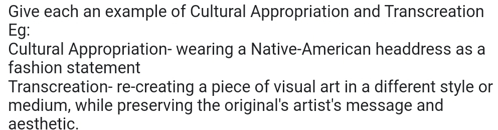 Give each an example of Cultural Appropriation and Transcreation 
Eg: 
Cultural Appropriation- wearing a Native-American headdress as a 
fashion statement 
Transcreation- re-creating a piece of visual art in a different style or 
medium, while preserving the original's artist's message and 
aesthetic.