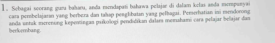 Sebagai seorang guru baharu, anda mendapati bahawa pelajar di dalam kelas anda mempunyai 
cara pembelajaran yang berbeza dan tahap penglibatan yang pelbagai. Pemerhatian ini mendorong 
anda untuk merenung kepentingan psikologi pendidikan dalam memahami cara pelajar belajar dan 
berkembang.