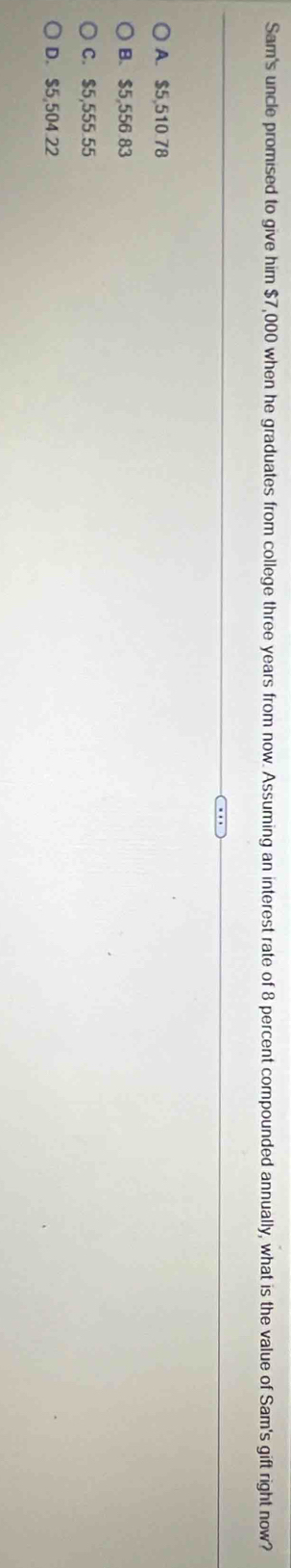 Sam's uncle promised to give him $7,000 when he graduates from college three years from now. Assuming an interest rate of 8 percent compounded annually, what is the value of Sam's gift right now?
A. $5,510.78
B. $5,556 83
C. $5,555.55
D. $5,504.22
