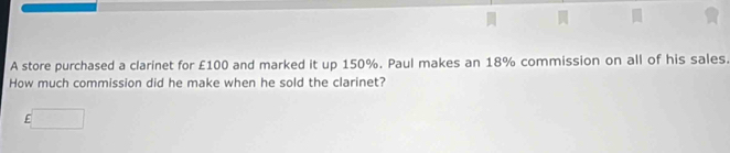 A store purchased a clarinet for £100 and marked it up 150%. Paul makes an 18% commission on all of his sales. 
How much commission did he make when he sold the clarinet?
£□