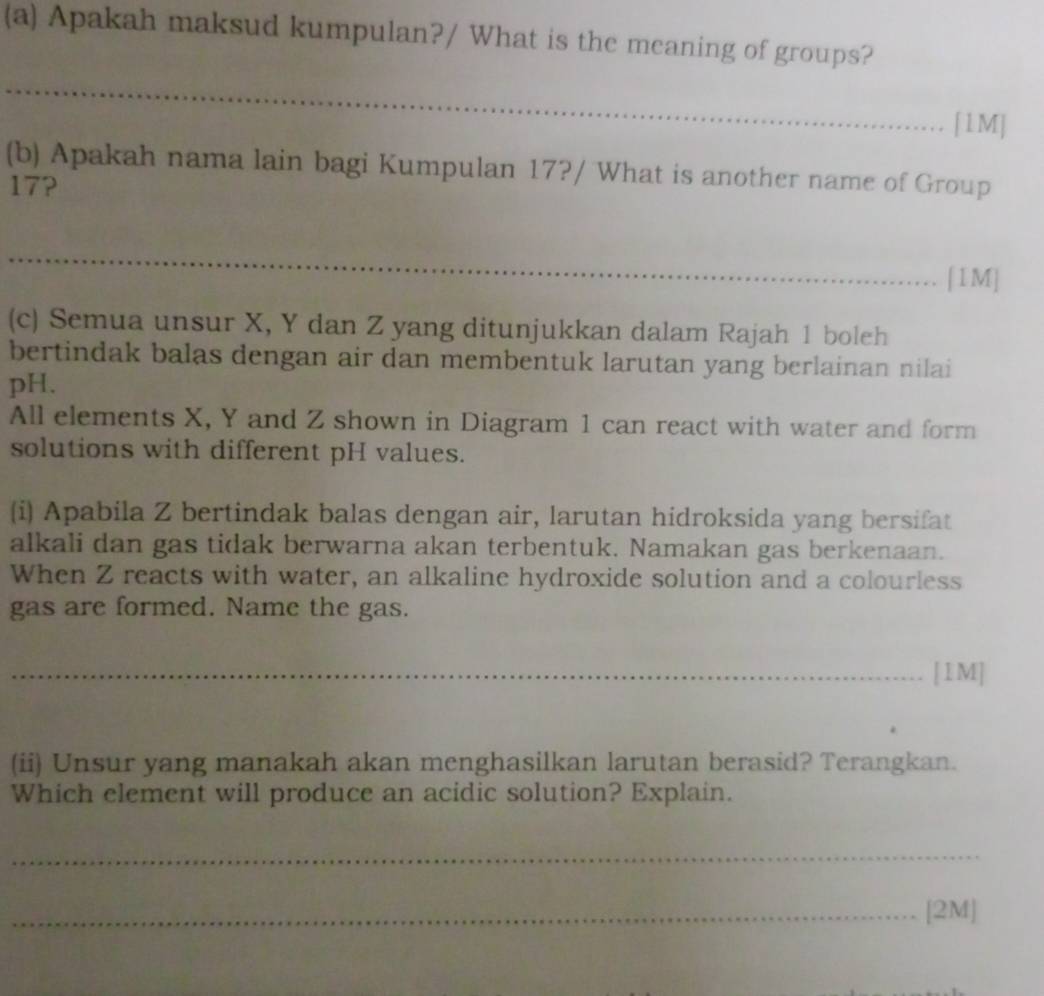 Apakah maksud kumpulan?/ What is the meaning of groups? 
_ 
[1M] 
(b) Apakah nama lain bagi Kumpulan 17?/ What is another name of Group
17? 
_ 
[1M] 
(c) Semua unsur X, Y dan Z yang ditunjukkan dalam Rajah 1 boleh 
bertindak balas dengan air dan membentuk larutan yang berlainan nilai 
pH. 
All elements X, Y and Z shown in Diagram 1 can react with water and form 
solutions with different pH values. 
(i) Apabila Z bertindak balas dengan air, larutan hidroksida yang bersifat 
alkali dan gas tidak berwarna akan terbentuk. Namakan gas berkenaan. 
When Z reacts with water, an alkaline hydroxide solution and a colourless 
gas are formed. Name the gas. 
_[1M] 
(ii) Unsur yang manakah akan menghasilkan larutan berasid? Terangkan. 
Which element will produce an acidic solution? Explain. 
_ 
_[2M]