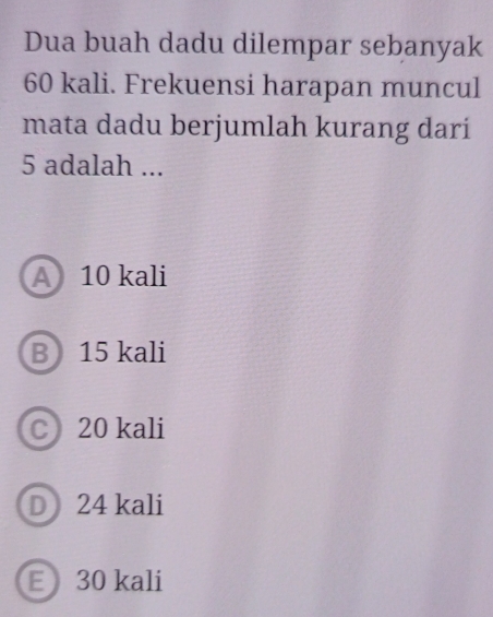 Dua buah dadu dilempar sebanyak
60 kali. Frekuensi harapan muncul
mata dadu berjumlah kurang dari
5 adalah ...
A 10 kali
B 15 kali
C 20 kali
D24 kali
E 30 kali