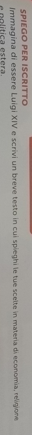 SPIEGO PER ISCRITTO 
Immagina di essere Luigi XIV e scrivi un breve testo in cui spieghi le tue scelte in materia di economia, religione 
é p o litica estera.