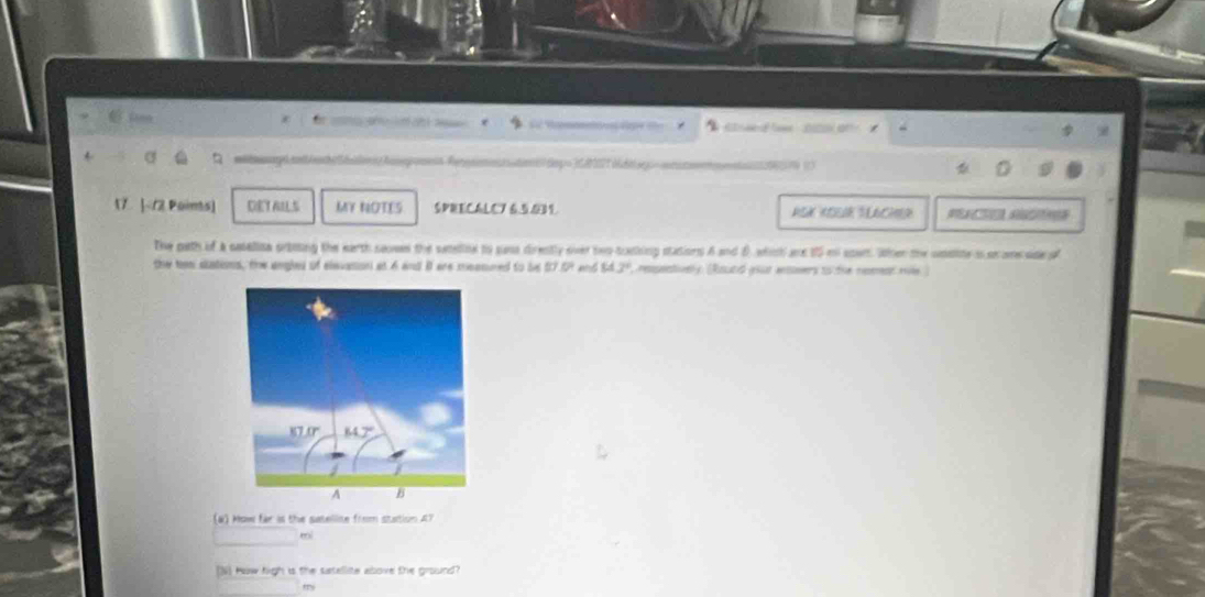 a  20 0  
4
  
17. <12 Poins] DETAILS MY NOTES SPRECALC7 6.5.031
The path of a casallita ortiting the earth saon the satelline to sasa dirently siver two-talking stations A and θ. which ae 15 m soun. Wher the woaite i soome sae o
the hen stations, the angled of elevasion at 6 and i are meamned to be 57.5° MJ° , respentively. (Round your eosers to the reemnt mile)
(a) How far is the satellise from station A7
mi
N] How high is the satellite above the ground
my