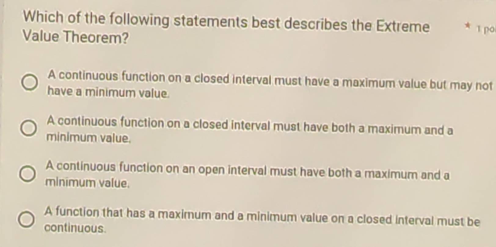 Which of the following statements best describes the Extreme
* ī po
Value Theorem?
A continuous function on a closed interval must have a maximum value but may not
have a minimum value.
A continuous function on a closed interval must have both a maximum and a
minimum value.
A continuous function on an open interval must have both a maximum and a
minimum value.
A function that has a maximum and a minimum value on a closed interval must be
continuous.