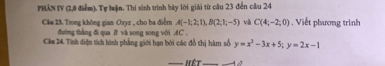 PHÀN IV (2,0 điểm). Tự luận. Thí sinh trình bày lời giải từ câu 23 đến câu 24 
Câu 23. Trong không gian Oxyz , cho ba điểm A(-1;2;1), B(2;1;-5) và C(4;-2;0). Viết phương trình 
đường thắng đi qua B và song song với AC . 
Cầu 24. Tính diện tích hình phẳng giới hạn bởi các đồ thị hàm số y=x^2-3x+5; y=2x-1
hêt