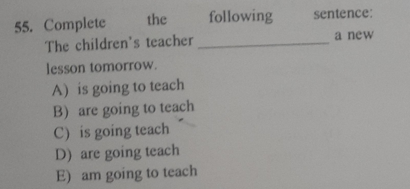 Complete the following sentence:
The children's teacher _a new
lesson tomorrow.
A) is going to teach
B) are going to teach
C) is going teach
D) are going teach
E) am going to teach