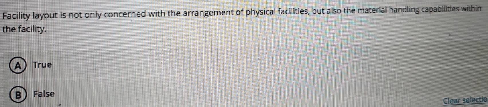 Facility layout is not only concerned with the arrangement of physical facilities, but also the material handling capabilities within
the facility.
A) True
B False
Clear selectio