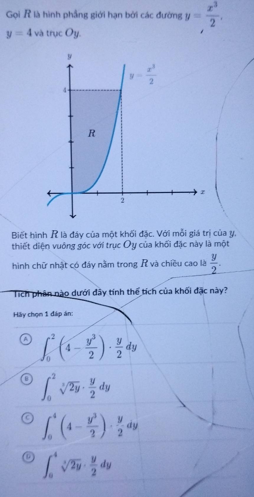 Gọi R là hình phầng giới hạn bởi các đường y= x^3/2 .
y=4 vdot  trucOy.
Biết hình R là đáy của một khối đặc. Với mỗi giá trị của y,
thiết diện vuông góc với trục Oy của khối đặc này là một
hình chữ nhật có đáy nằm trong R và chiều cao là  y/2 .
Tích phân nào dưới đây tính thể tích của khối đặc này?
Hãy chọn 1 đáp án:
A ∈t _0^(2(4-frac y^3)2)·  y/2 dy
∈t _0^(2sqrt[3](2y)· frac y)2dy
∈t _0^(4(4-frac y^3)2)·  y/2 dy
∈t _0^(4sqrt[3](2y)· frac y)2dy