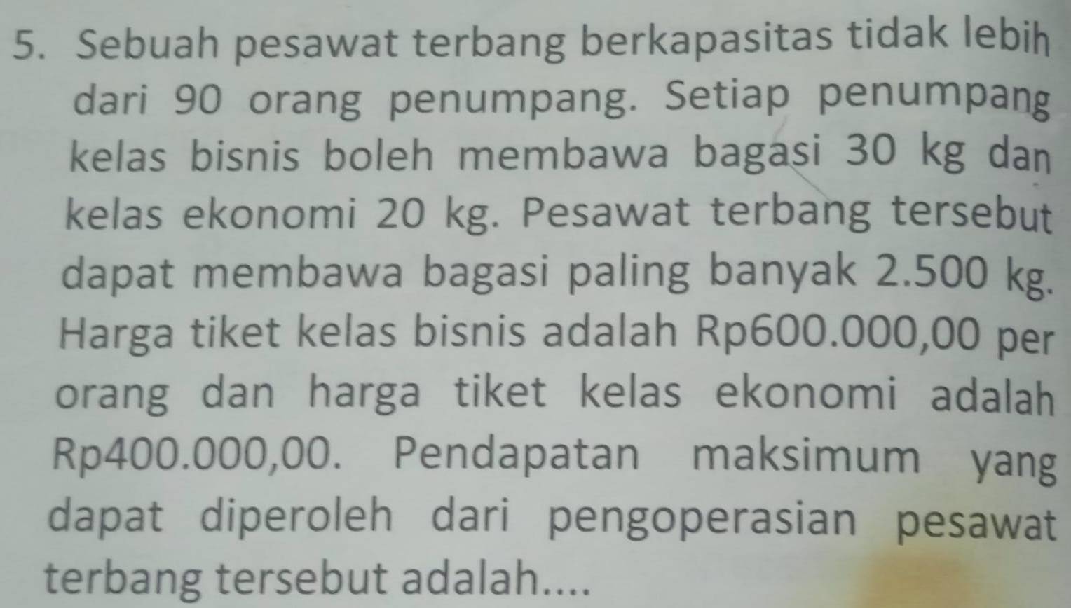 Sebuah pesawat terbang berkapasitas tidak lebih 
dari 90 orang penumpang. Setiap penumpang 
kelas bisnis boleh membawa bagasi 30 kg dan 
kelas ekonomi 20 kg. Pesawat terbang tersebut 
dapat membawa bagasi paling banyak 2.500 kg. 
Harga tiket kelas bisnis adalah Rp600.000,00 per 
orang dan harga tiket kelas ekonomi adalah
Rp400.000,00. Pendapatan maksimum yang 
dapat diperoleh dari pengoperasian pesawat 
terbang tersebut adalah....