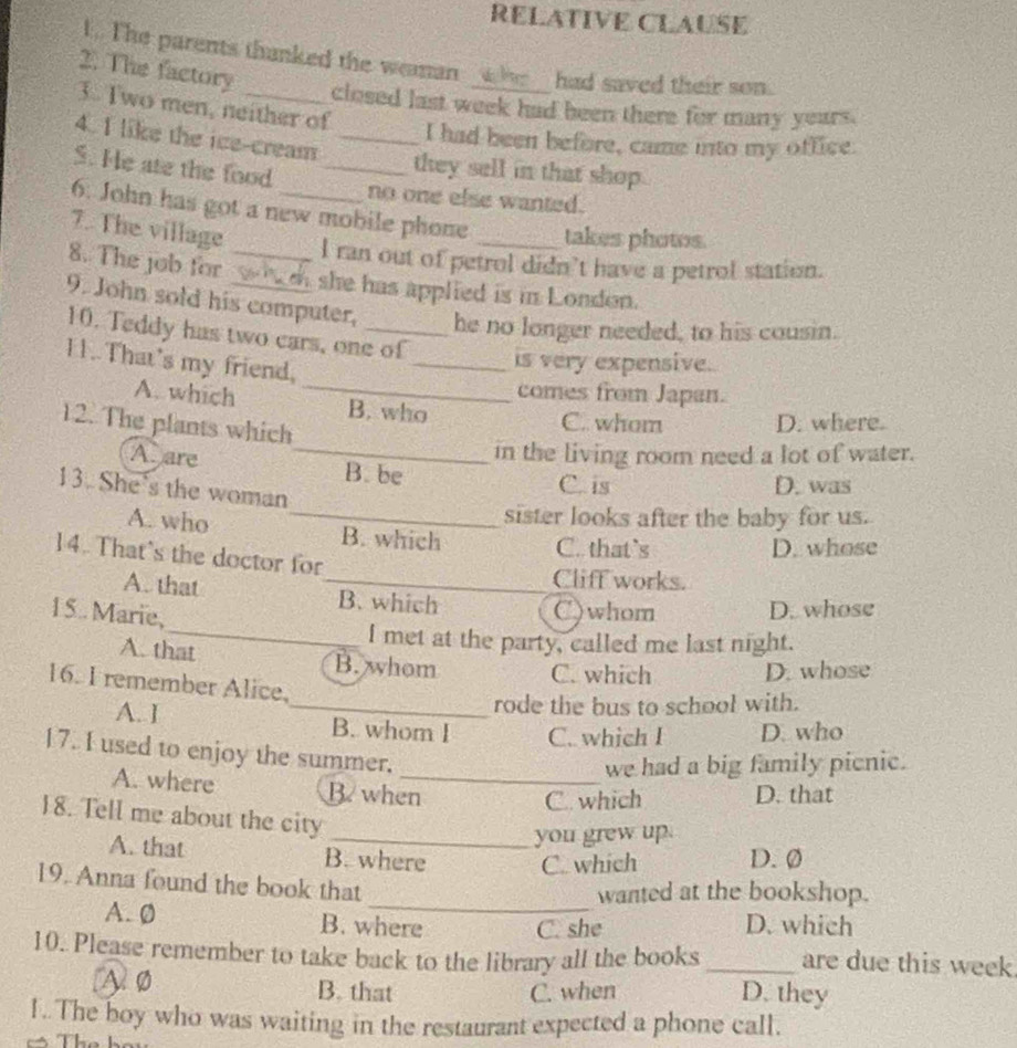 RELATIVE CLAUSE
I.. The parents thanked the weaman _h__ had saved their son.
2. The factory
3. Two men, neither of
closed last week had been there for many years.
4. I like the ice-cream_
I had been before, came into my office.
S. He ate the food_
they sell in that shop.
no one else wanted.
6. John has got a new mobile phone _takes phows
7. The village
I ran out of petrol didn't have a petrol station.
8. The job for w s she has applied is in London.
9. John sold his computer, _he no longer needed, to his cousin.
10. Teddy has two cars, one of
11..That's my friend,
_is very expensive.
comes from Japan.
A. which _B. who
_
12. The plants which
C. whom D. where.
in the living room need a lot of water.
A. are B. be
13. She's the woman
C. is D. was
_sister looks after the baby for us.
A. who B. which C. that`s
D. whose
14. That’s the doctor for
Cliff works.
A. that _B. which
15. Marie,
C)whom D. whose
_I met at the party, called me last night.
A. that B. whom C. which D. whose
16. I remember Alice,
rode the bus to school with.
A. I _B. whom I C. which I D. who
17. I used to enjoy the summer.
we had a big family picnic.
A. where B when_
C. which D. that
18. Tell me about the city
_you grew up.
A. that B. where D. Ø
C. which
19. Anna found the book that
_wanted at the bookshop.
A. 0 B. where C. she D. which
10. Please remember to take back to the library all the books _are due this week
A 0 B. that C. when D. they
1..The boy who was waiting in the restaurant expected a phone call.