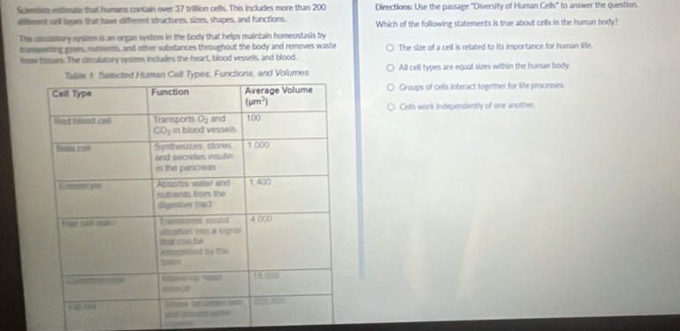 Scientists estimate that humans contain over 37 trillion cells. This includes more than 200 Directions: Use the passage "Diversity of Human Cells" to answer the question.
difleent cell types that have different structures, sizes, shapes, and functions. Which of the following statements is true about cells in the human body?
The cinculatory vyslem is an organ system in the body that helps maintain homeostasis by
transporting gases, nutrents, and other substances throughout the body and removes waste
from thoues. The circulatory system includes the heart, blood vessels, and blood. The size of a cell is related to its importance for human life.
nctions, and Volumes All cell types are equal sizes within the human body
Groups of cells interact together for life processes.
Cells work Independently of one another.