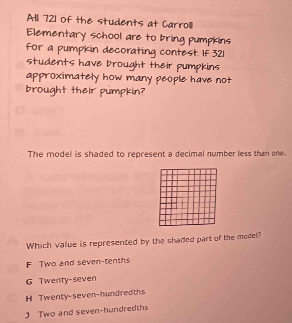 All 721 of the students at Carroll
Elementary school are to bring pumpkins
For a pumpkin decorating contest. If 321
students have brought their pumpkins
approximately how many people have not
brought their pumpkin?
The model is shaded to represent a decimal number less than one.
Which value is represented by the shaded part of the model?
F Two and seven-tenths
G Twenty-seven
H Twenty-seven-hundredths
J Two and seven-hundredths