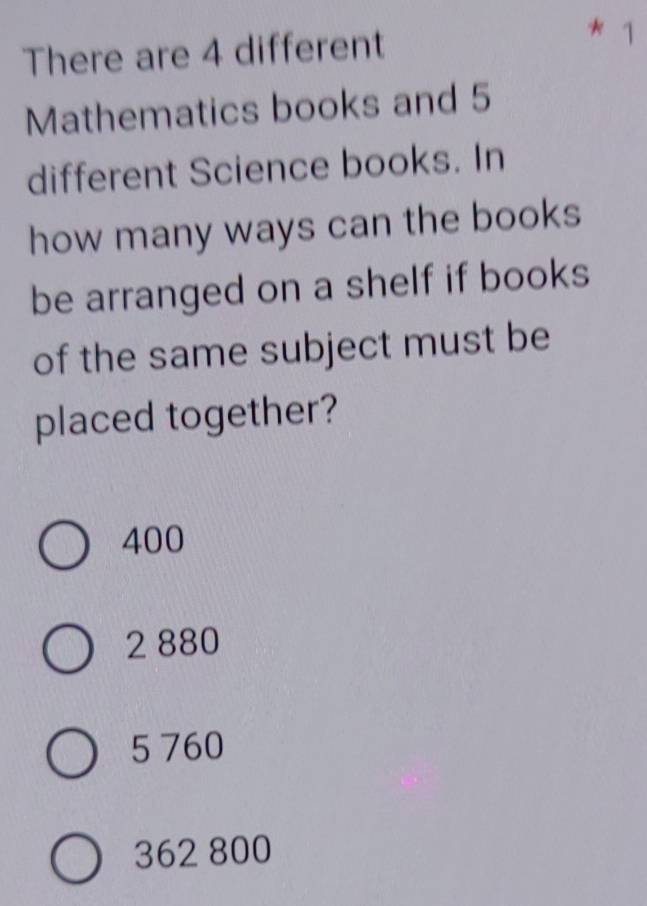 There are 4 different
* 1
Mathematics books and 5
different Science books. In
how many ways can the books
be arranged on a shelf if books
of the same subject must be
placed together?
400
2 880
5 760
362 800