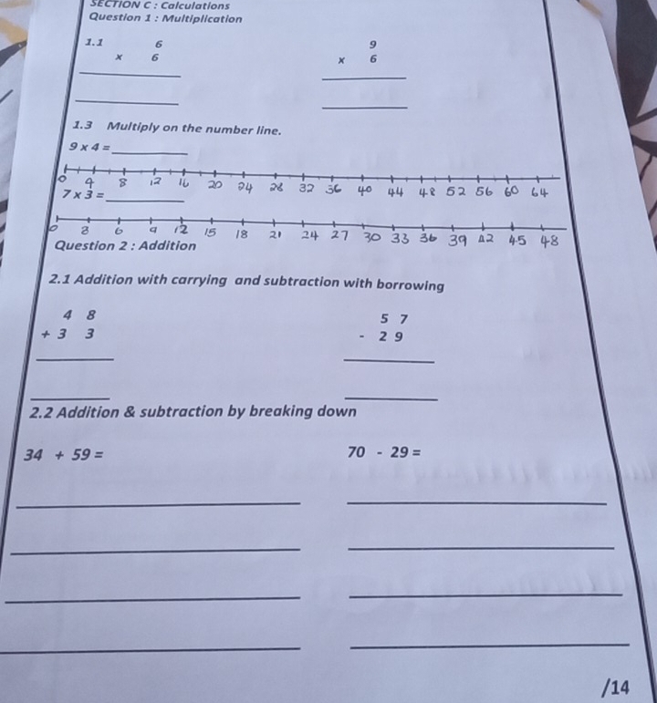 Calculations
Question 1 : Multiplication
beginarrayr 1.16 * 6 hline endarray
beginarrayr 9 * 6 hline endarray
_
_
1.3 Multiply on the number line.
9* 4= _
2.1 Addition with carrying and subtraction with borrowing
beginarrayr 48 +33 hline endarray
beginarrayr 57 -29 hline endarray
_
_
2.2 Addition & subtraction by breaking down
34+59=
70-29=
_
_
_
_
_
_
_
_
/14