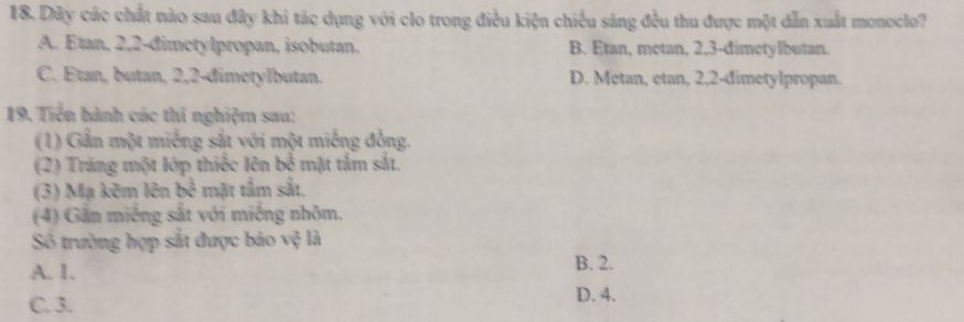 Dây các chất nào sau đây khi tác dụng với clo trong điều kiện chiếu sáng đều thu được một dẫn xuất monoclo?
A. Etan, 2, 2 -đimetylpropan, isobutan. B. Etan, metan, 2, 3 -dimetylbutan.
C. Étan, butan, 2, 2 -đimetylbutan. D. Metan, etan, 2, 2 -dimetylpropan.
19. Tiến hành các thí nghiệm sau:
(1) Gắn một miếng sắt với một miếng đồng.
(2) Tráng một lớp thiếc lên bể mặt tảm sắt.
(3) Mạ kẽm lên bc^(frac 2)3 mặt tấm sắt.
(4) Gắn miếng sắt với miếng nhôm.
Số trường hợp sắt được bảo vệ là
A. 1. B. 2.
C. 3. D. 4.