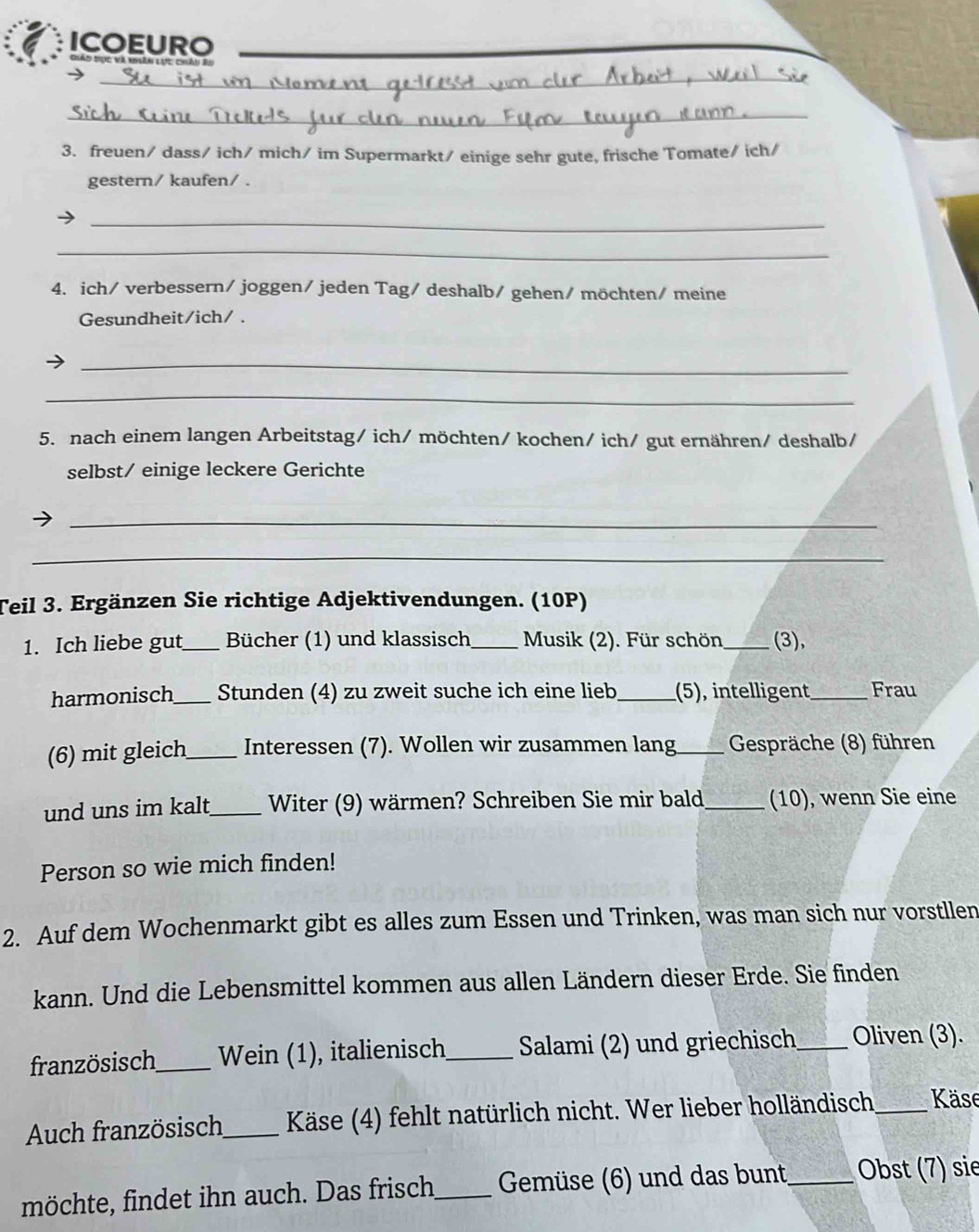 ICOEURO_ 
_ 
_ 
3. freuen/ dass/ ich/ mich/ im Supermarkt/ einige sehr gute, frische Tomate/ ich/ 
gestern/ kaufen/ . 
_ 
_ 
4. ich/ verbessern/ joggen/ jeden Tag/ deshalb/ gehen/ möchten/ meine 
Gesundheit/ich/ . 
_ 
_ 
5. nach einem langen Arbeitstag/ ich/ möchten/ kochen/ ich/ gut ernähren/ deshalb/ 
selbst/ einige leckere Gerichte 
_ 
_ 
Teil 3. Ergänzen Sie richtige Adjektivendungen. (10P) 
1. Ich liebe gut _Bücher (1) und klassisch_ Musik (2). Für schön _(3), 
harmonisch _Stunden (4) zu zweit suche ich eine lieb_ (5), intelligent _Frau 
(6) mit gleich_ Interessen (7). Wollen wir zusammen lang_ Gespräche (8) führen 
und uns im kalt_ Witer (9) wärmen? Schreiben Sie mir bald_ (10), wenn Sie eine 
Person so wie mich finden! 
2. Auf dem Wochenmarkt gibt es alles zum Essen und Trinken, was man sich nur vorstllen 
kann. Und die Lebensmittel kommen aus allen Ländern dieser Erde. Sie finden 
französisch_ Wein (1), italienisch_ Salami (2) und griechisch _Oliven (3). 
Auch französisch_ Käse (4) fehlt natürlich nicht. Wer lieber holländisch_ Käse 
möchte, findet ihn auch. Das frisch_ Gemüse (6) und das bunt_ Obst (7) sie