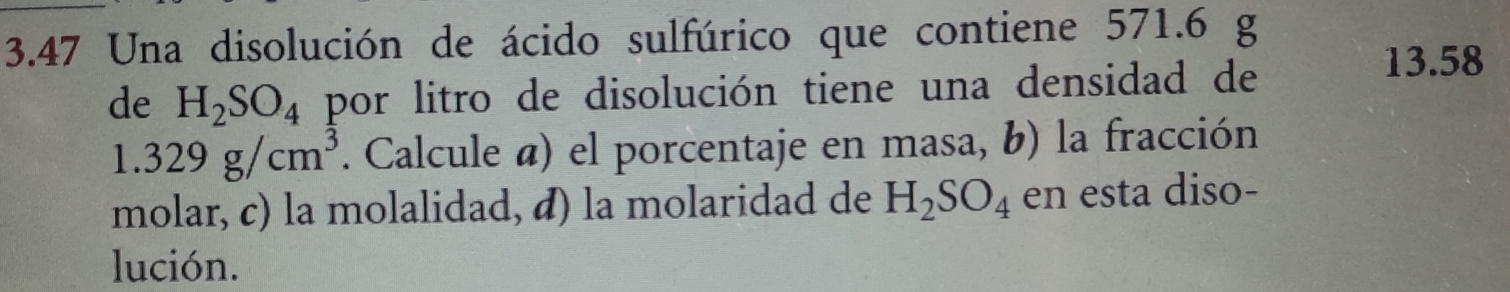 3.47 Una disolución de ácido sulfúrico que contiene 571.6 g
de H_2SO_4 por litro de disolución tiene una densidad de
13.58
1.329g/cm^3. Calcule á) el porcentaje en masa, b) la fracción 
molar, c) la molalidad, æ) la molaridad de H_2SO_4 en esta diso- 
lución.