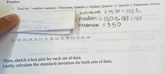 Practice- 
1. Find the 5 number summary (Minimum, Quartile 1, Median (Quartile 2), Quartile 3, Maximum) of each 
b) 10, 10, 19, 24, 15, 21, 18, 10, 23, 19, 14, 12, 11, 18
Then, sketch a box plot for each set of data. 
Lastly, calculate the standard deviation for both sets of data.