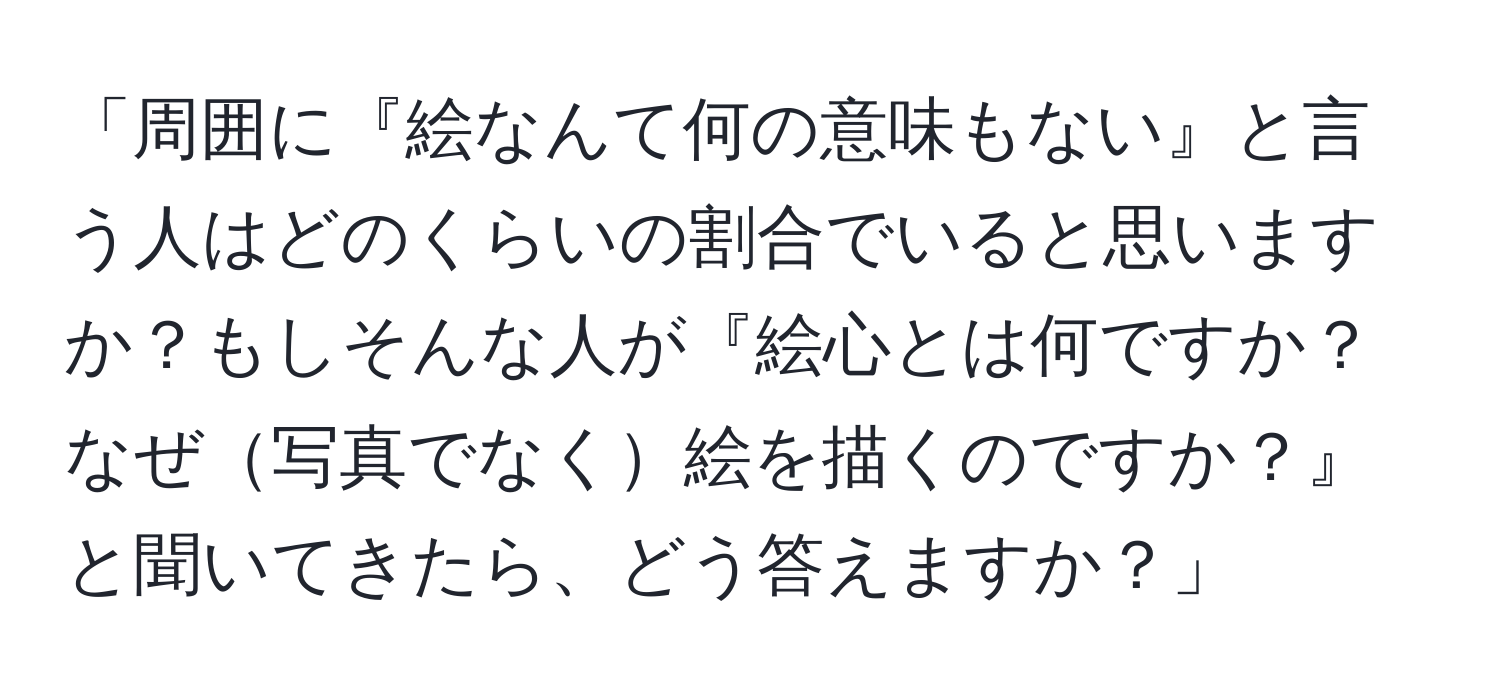 「周囲に『絵なんて何の意味もない』と言う人はどのくらいの割合でいると思いますか？もしそんな人が『絵心とは何ですか？なぜ写真でなく絵を描くのですか？』と聞いてきたら、どう答えますか？」