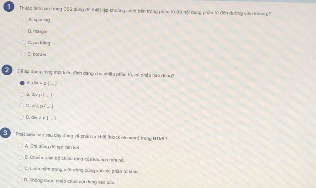 Thuộc tính nào trong CSS dùng để thiết lập khoảng cách bên trong phần tử (từ nội dung phần tử đến đường viền khung)?
A. spacing
B. margin
C. padding
D. border
Để áp dụng cùng một kiểu định dạng cho nhiều phần tử, cú pháp nào đúng?
A. div + p  ... 
B. div p  ... 
C. div, p  ... 
D. div > p  ... 
Phát biểu nào sau đây đúng về phần tử khối (block element) trong HTML?
A. Chỉ dùng để tạo liên kết.
B. Chiếm toàn bộ chiều rộng của khung chứa nó.
C. Luôn nằm trong một dòng cùng với các phần tứ khác.
D. Không được phép chứa nội dung văn bản,