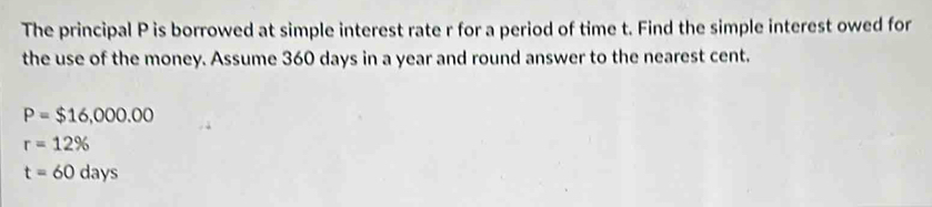 The principal P is borrowed at simple interest rate r for a period of time t. Find the simple interest owed for
the use of the money. Assume 360 days in a year and round answer to the nearest cent.
P=$16,000.00
r=12%
t=60days