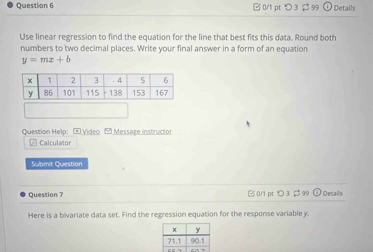 つ 3 99 ⓘ Details 
Use linear regression to find the equation for the line that best fits this data. Round both 
numbers to two decimal places. Write your final answer in a form of an equation
y=mx+b
Question Help: D Video Message instructor 
Calculator 
Submit Question 
Question 7 □ 0/1 pt つ 3 99 ⓘ Details 
Here is a bivariate data set. Find the regression equation for the response variable y.