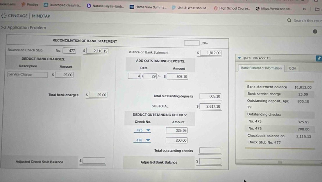 Sookmanks Prodigy launchpad classlink Natalia Reyes - Emb Home View Summa... Unit 3: What should High School Course_ https:.//www.cnn.co... » 
cENGAGE | MINdtaP Search this cour 
5-2 Application Problem 
RECONCILIATION OF BANK STATEMENT 
, 20 -- 
Balance on Check Stub No. 477 $ 11615 Balance on Bank Statement $ 1,812.00
DEDUCT BANK CHARGES: ADD OUTSTANDING DEPOSITS: QUESTION ASSETS 
Description Amount Date Amount Bank Statement Information COA 
Service Charge 3 25.00 4 29 ς 805.10
_ 
Bank statement balance $1,812.00
Bank service charge 25.00
Total bank charges $ 25.00 Total outstanding deposits 805 10 Outstanding deposit, Apr. 805.10
SUBTOTAL $ 2,617.10 29 
DEDUCT OUTSTANDING CHECKS: Outstanding checks: 
No. 475
Check No. Amount 325.95
475 325.95
No. 476 200.00
Checkbook balance on 2,116.15
476 200.00 Check Stub No. 477
Total outstanding checks 
_ 
Adjusted Check Stub Balance Adjusted Bank Balance $