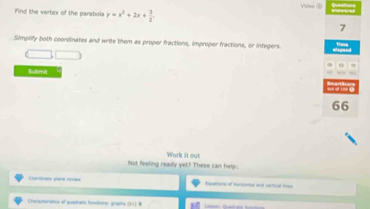 Video ⑤ Questions 
Find the vertex of the parabola y=x^2+2x+ 3/2 . anewered 
7 
Simplify both coordinates and write them as proper fractions, improper fractions, or integers. elapsed Time 
00 ω 15 
Submit D 
He 
SmartScors 
out of 100 4 
66 
Work it out 
Not feeling ready yet? These can help: 
Coorcinate plane nevew Ruationa of Poriontal Anó vartical Anes 
Charecturatics of quedretic fundionsr grahs (41) R L