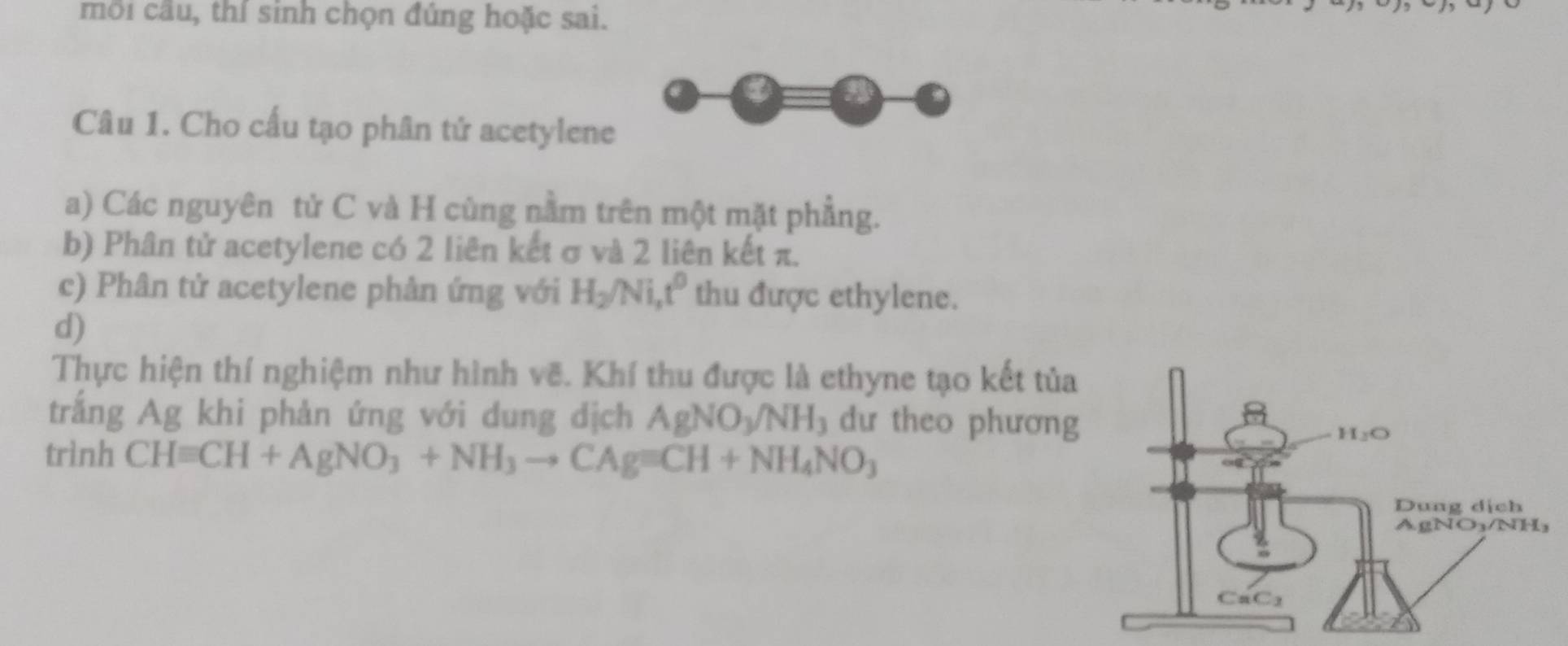 môi cầu, thí sinh chọn đúng hoặc sai. 
Câu 1. Cho cấu tạo phân tứ acetylene 
a) Các nguyên tử C và H cùng nằm trên một mặt phẳng. 
b) Phân tử acetylene có 2 liên kết σ và 2 liên kết π. 
c) Phân tử acetylene phân ứng với H_2/Ni, t^0 thu được ethylene. 
d) 
Thực hiện thí nghiệm như hình vẽ. Khí thu được là ethyne tạo kết tủa 
trắng Ag khi phản ứng với dung dịch AgNO_3/NH_3 dư theo phương 
trình CHequiv CH+AgNO_3+NH_3to CAgequiv CH+NH_4NO_3