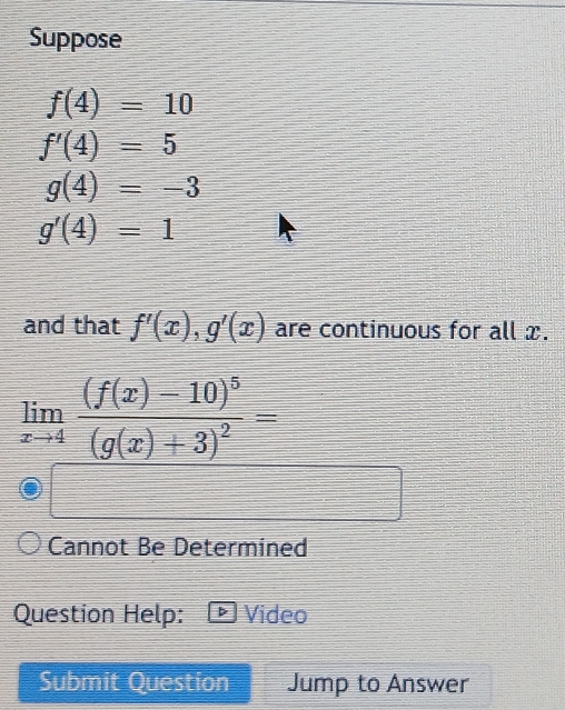 Suppose
f(4)=10
f'(4)=5
g(4)=-3
g'(4)=1
and that f'(x), g'(x) are continuous for all x.
limlimits _xto 4frac (f(x)-10)^5(g(x)+3)^2=
Cannot Be Determined 
Question Help: Video 
Submit Question Jump to Answer