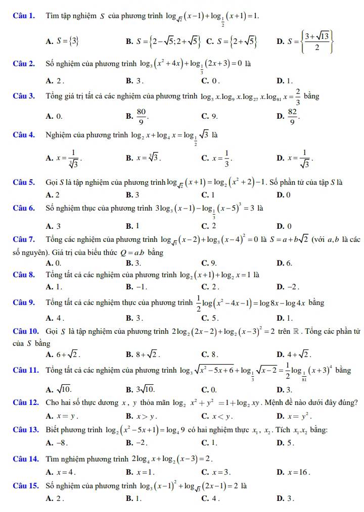 Tìm tập nghiệm S của phương trình log _sqrt(2)(x-1)+log _ 1/2 (x+1)=1.
A. S= 3 B. S= 2-sqrt(5);2+sqrt(5) C. S= 2+sqrt(5) D. S=  (3+sqrt(13))/2 
Câu 2. Số nghiệm của phương trình log _3(x^2+4x)+log _ 1/3 (2x+3)=0 là
A. 2 . B. 3 . C. 0 . D. 1 .
Câu 3. Tổng giá trị tất cả các nghiệm của phương trình log _3x.log _9x.log _27x.log _81x= 2/3  bằng
A. 0. B.  80/9 . C. 9. D.  82/9 .
Câu 4. Nghiệm của phương trình log _2x+log _4x=log _ 1/2 sqrt(3) à
A. x= 1/sqrt[3](3) . B. x=sqrt[3](3). C. x= 1/3 . D. x= 1/sqrt(3) .
Câu 5. Gọi S là tập nghiệm của phương trình log _sqrt(2)(x+1)=log _2(x^2+2)-1. Số phần tử của tập S là
A. 2 B. 3 C. 1 D. 0
Câu 6. Số nghiệm thục của phương trình 3log _3(x-1)-log _ 1/3 (x-5)^3=3 là
A. 3 B. 1 C. 2 D. 0
Câu 7. Tổng các nghiệm của phương trình log _sqrt(3)(x-2)+log _3(x-4)^2=0 là S=a+bsqrt(2) (với a,b là các
số nguyên). Giá trị của biểu thức Q=ab bằng
A. 0. B. 3. C. 9. D. 6.
Câu 8. Tổng tất cả các nghiệm của phương trình log _2(x+1)+log _2x=1 là
A. 1. B. −1. C. 2 . D. −2 .
Câu 9. Tổng tất cả các nghiệm thực của phương trình  1/2 log (x^2-4x-1)=log 8x-log 4x bằng
A. 4 . B. 3 . C. 5. D. 1.
Câu 10. Gọi S là tập nghiệm của phương trình 2log _2(2x-2)+log _2(x-3)^2=2 trên R . Tổng các phần từ
của S bằng
A. 6+sqrt(2). B. 8+sqrt(2). C. 8 . D. 4+sqrt(2).
Câu 11. Tổng tất cả các nghiệm của phương trình log _3sqrt(x^2-5x+6)+log _ 1/3 sqrt(x-2)= 1/2 log _ 1/81 (x+3)^4 bằng
A. sqrt(10). B. 3sqrt(10). C. 0. D. 3.
Câu 12. Cho hai số thực dương x , y thỏa mãn log _2x^2+y^2=1+log _2xy. Mệnh đề nào dưới đây đúng?
A. x=y. B. x>y. C. x D. x=y^2.
Câu 13. Biết phương trình log _2(x^2-5x+1)=log _49 có hai nghiệm thực x_1,x_2. Tích x_1.x_2 bằng:
A. -8 . B. −2 C. 1. D. 5 .
Câu 14. Tìm nghiệm phương trình 2log _4x+log _2(x-3)=2.
A. x=4. B. x=1. C. x=3. D. x=16.
Câu 15. Số nghiệm của phương trình log _3(x-1)^2+log _sqrt(3)(2x-1)=21a
A. 2 . B. 1. C. 4 . D. 3 .