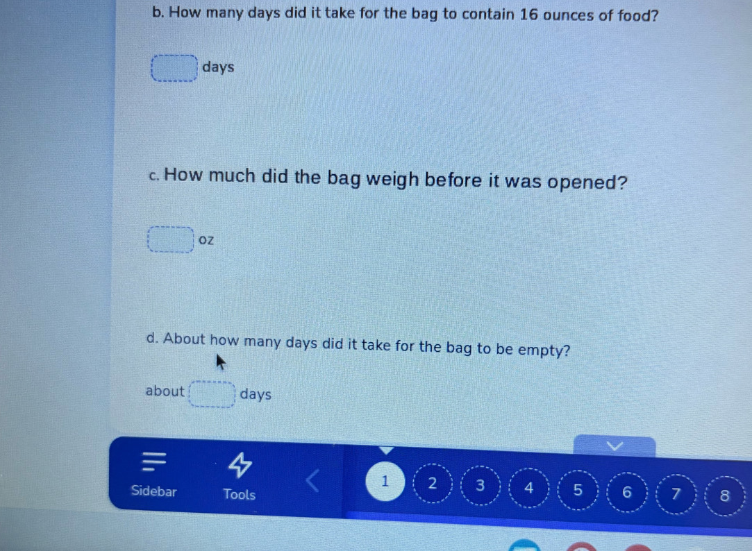 How many days did it take for the bag to contain 16 ounces of food?
□ days
c. How much did the bag weigh before it was opened?
□ OZ
d. About how many days did it take for the bag to be empty? 
about □ day
1 2 3 4 5
Sidebar Tools 6 7 8